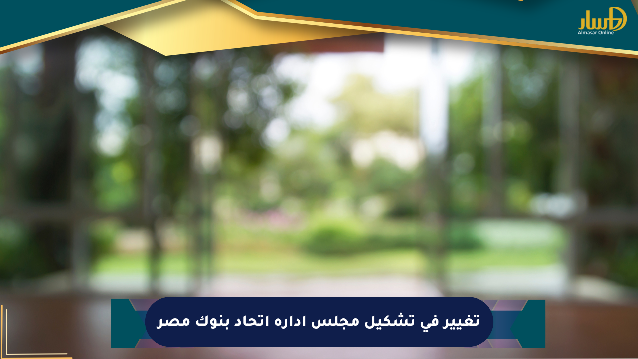 تغيير في تشكيل مجلس إدارة اتحاد بنوك مصر